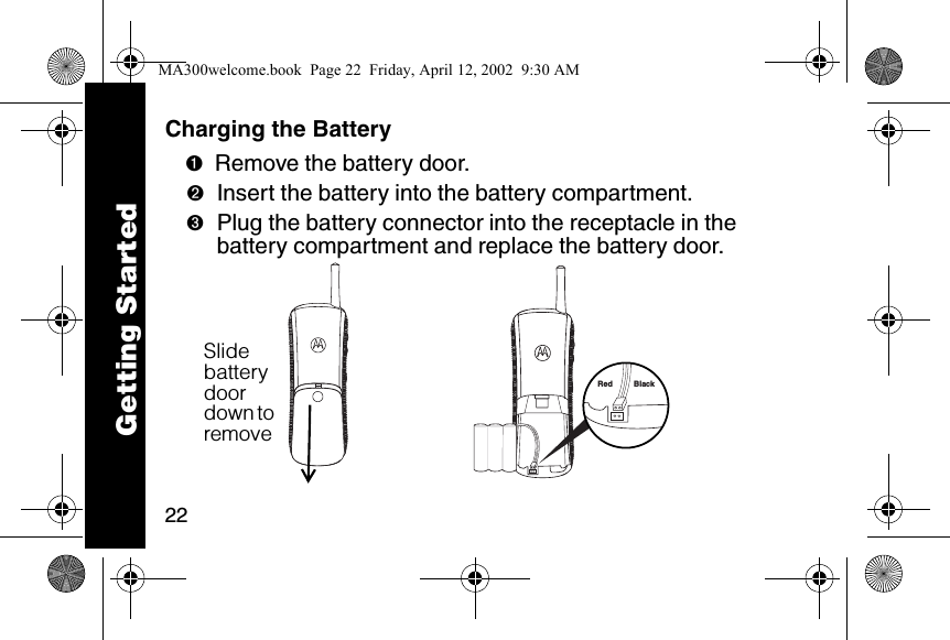 22Charging the Battery ➊Remove the battery door.➋Insert the battery into the battery compartment.➌Plug the battery connector into the receptacle in the battery compartment and replace the battery door. Red BlackSlide battery door down to remove Getting StartedMA300welcome.book  Page 22  Friday, April 12, 2002  9:30 AM