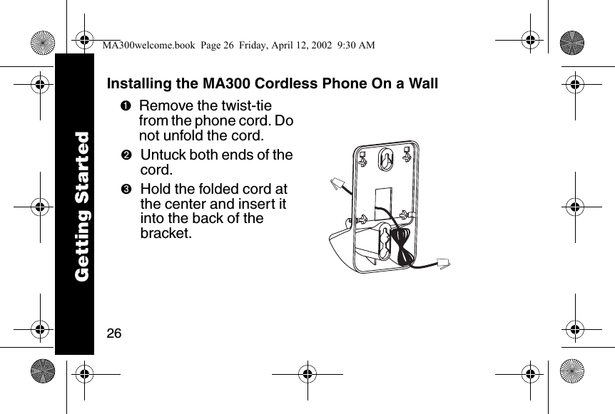 26Installing the MA300 Cordless Phone On a Wall➊Remove the twist-tie from the phone cord. Do not unfold the cord. ➋Untuck both ends of the cord. ➌Hold the folded cord at the center and insert it into the back of the bracket.Getting StartedMA300welcome.book  Page 26  Friday, April 12, 2002  9:30 AM