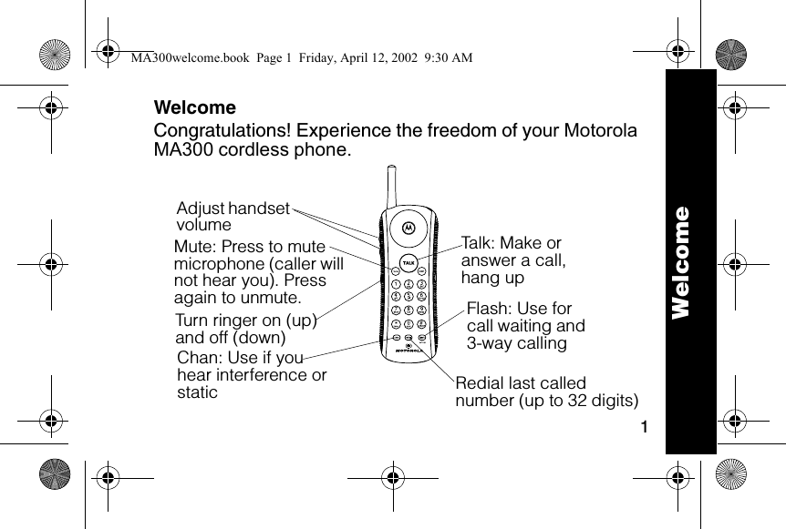 1WelcomeCongratulations! Experience the freedom of your Motorola MA300 cordless phone.6lmn020109-OTalk: Make or answer a call, hang upFlash: Use for call waiting and 3-way callingTurn ringer on (up) and off (down)Adjust handset volumeChan: Use if you hear interference or staticMute: Press to mute microphone (caller will not hear you). Press again to unmute.Redial last called number (up to 32 digits)WelcomeMA300welcome.book  Page 1  Friday, April 12, 2002  9:30 AM