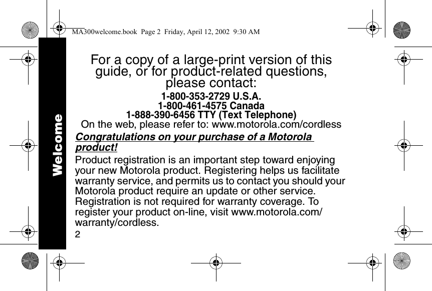2For a copy of a large-print version of this guide, or for product-related questions, please contact:1-800-353-2729 U.S.A.1-800-461-4575 Canada1-888-390-6456 TTY (Text Telephone)On the web, please refer to: www.motorola.com/cordlessCongratulations on your purchase of a Motorola product! Product registration is an important step toward enjoying your new Motorola product. Registering helps us facilitate warranty service, and permits us to contact you should your Motorola product require an update or other service. Registration is not required for warranty coverage. To register your product on-line, visit www.motorola.com/warranty/cordless.WelcomeMA300welcome.book  Page 2  Friday, April 12, 2002  9:30 AM