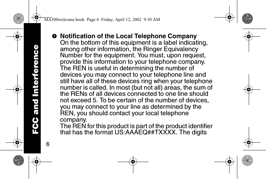 6➊Notification of the Local Telephone CompanyOn the bottom of this equipment is a label indicating, among other information, the Ringer Equivalency Number for the equipment. You must, upon request, provide this information to your telephone company. The REN is useful in determining the number of devices you may connect to your telephone line and still have all of these devices ring when your telephone number is called. In most (but not all) areas, the sum of the RENs of all devices connected to one line should not exceed 5. To be certain of the number of devices, you may connect to your line as determined by the REN, you should contact your local telephone company. The REN for this product is part of the product identifier that has the format US:AAAEQ##TXXXX. The digits FCC and InterferenceMA300welcome.book  Page 6  Friday, April 12, 2002  9:30 AM