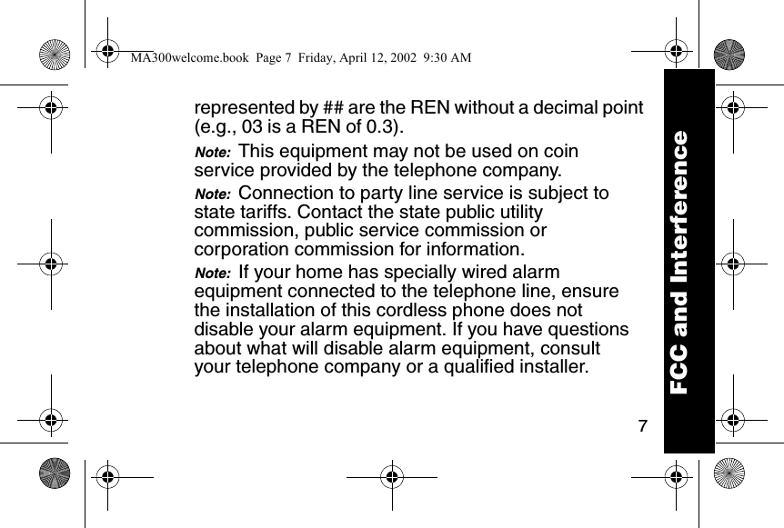 7represented by ## are the REN without a decimal point (e.g., 03 is a REN of 0.3). Note:  This equipment may not be used on coin service provided by the telephone company. Note:  Connection to party line service is subject to state tariffs. Contact the state public utility commission, public service commission or corporation commission for information. Note:  If your home has specially wired alarm equipment connected to the telephone line, ensure the installation of this cordless phone does not disable your alarm equipment. If you have questions about what will disable alarm equipment, consult your telephone company or a qualified installer. FCC and InterferenceMA300welcome.book  Page 7  Friday, April 12, 2002  9:30 AM
