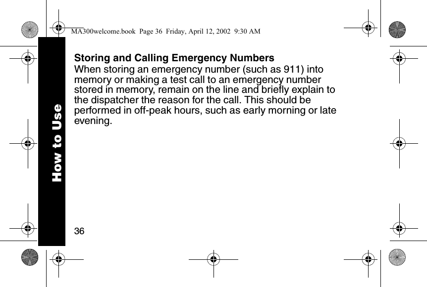 36Storing and Calling Emergency NumbersWhen storing an emergency number (such as 911) into memory or making a test call to an emergency number stored in memory, remain on the line and briefly explain to the dispatcher the reason for the call. This should be performed in off-peak hours, such as early morning or late evening.How to UseMA300welcome.book  Page 36  Friday, April 12, 2002  9:30 AM