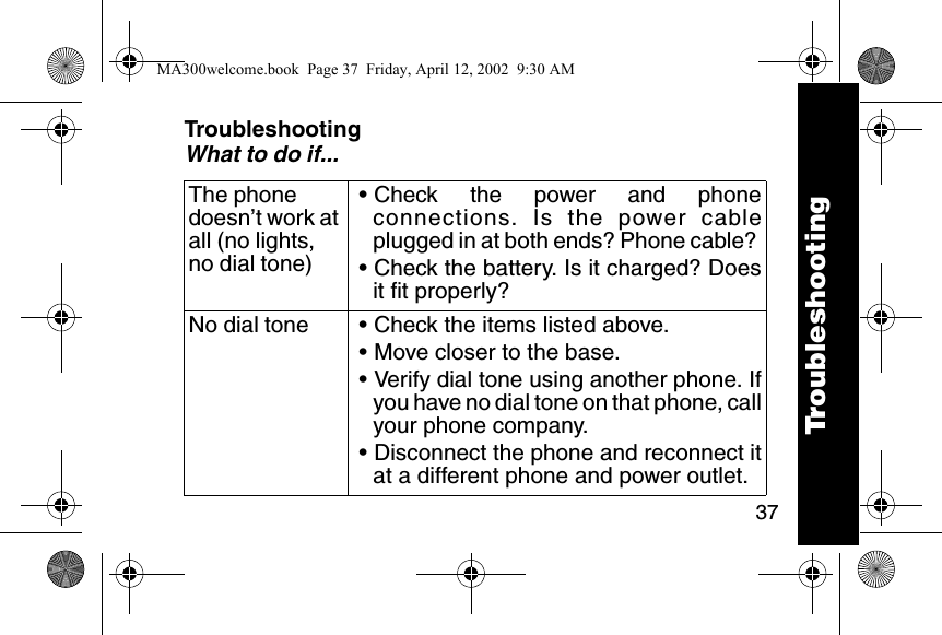 37TroubleshootingWhat to do if...The phone doesn&rsquo;t work at all (no lights, no dial tone)&bull; Check the power and phoneconnections. Is the power cableplugged in at both ends? Phone cable? &bull; Check the battery. Is it charged? Doesit fit properly? No dial tone &bull; Check the items listed above. &bull; Move closer to the base. &bull; Verify dial tone using another phone. Ifyou have no dial tone on that phone, callyour phone company. &bull; Disconnect the phone and reconnect itat a different phone and power outlet. TroubleshootingMA300welcome.book  Page 37  Friday, April 12, 2002  9:30 AM