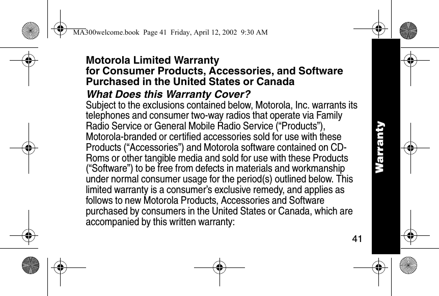 41WarrantyMotorola Limited Warranty for Consumer Products, Accessories, and Software Purchased in the United States or CanadaWhat Does this Warranty Cover?Subject to the exclusions contained below, Motorola, Inc. warrants its telephones and consumer two-way radios that operate via Family Radio Service or General Mobile Radio Service (&ldquo;Products&rdquo;), Motorola-branded or certified accessories sold for use with these Products (&ldquo;Accessories&rdquo;) and Motorola software contained on CD-Roms or other tangible media and sold for use with these Products (&ldquo;Software&rdquo;) to be free from defects in materials and workmanship under normal consumer usage for the period(s) outlined below. This limited warranty is a consumer&rsquo;s exclusive remedy, and applies as follows to new Motorola Products, Accessories and Software purchased by consumers in the United States or Canada, which are accompanied by this written warranty:WarrantyMA300welcome.book  Page 41  Friday, April 12, 2002  9:30 AM