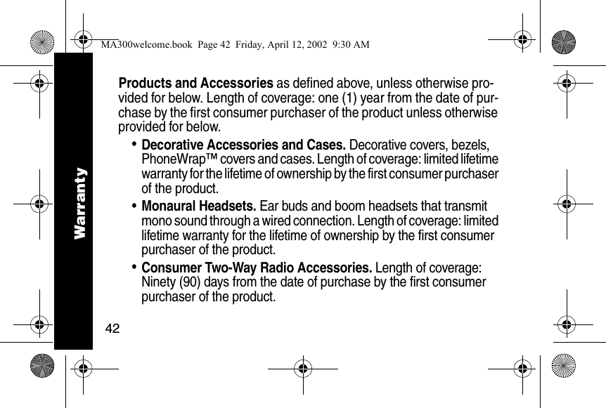 42Products and Accessories as defined above, unless otherwise pro-vided for below. Length of coverage: one (1) year from the date of pur-chase by the first consumer purchaser of the product unless otherwise provided for below. &bull;Decorative Accessories and Cases. Decorative covers, bezels, PhoneWrap&trade; covers and cases. Length of coverage: limited lifetime warranty for the lifetime of ownership by the first consumer purchaser of the product. &bull;Monaural Headsets. Ear buds and boom headsets that transmit mono sound through a wired connection. Length of coverage: limited lifetime warranty for the lifetime of ownership by the first consumer purchaser of the product. &bull;Consumer Two-Way Radio Accessories. Length of coverage: Ninety (90) days from the date of purchase by the first consumer purchaser of the product. WarrantyMA300welcome.book  Page 42  Friday, April 12, 2002  9:30 AM