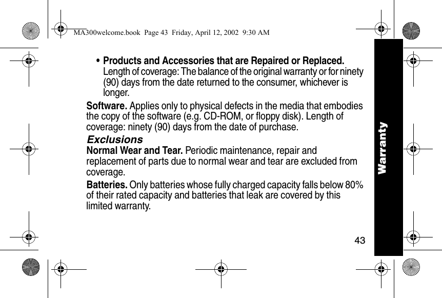 43Warranty&bull; Products and Accessories that are Repaired or Replaced. Length of coverage: The balance of the original warranty or for ninety (90) days from the date returned to the consumer, whichever is longer.Software. Applies only to physical defects in the media that embodies the copy of the software (e.g. CD-ROM, or floppy disk). Length of coverage: ninety (90) days from the date of purchase.ExclusionsNormal Wear and Tear. Periodic maintenance, repair and replacement of parts due to normal wear and tear are excluded from coverage.Batteries. Only batteries whose fully charged capacity falls below 80% of their rated capacity and batteries that leak are covered by this limited warranty.WarrantyMA300welcome.book  Page 43  Friday, April 12, 2002  9:30 AM
