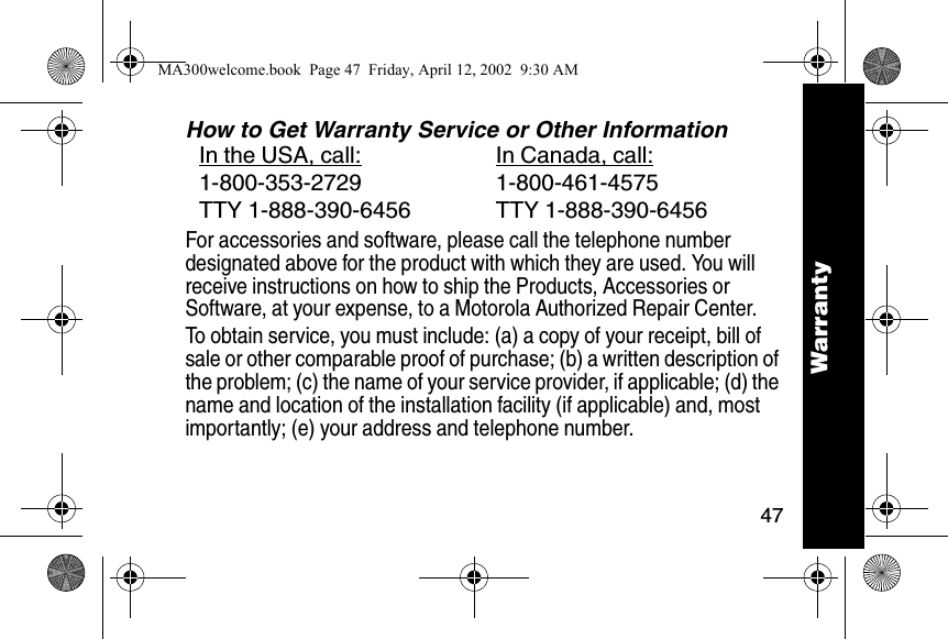 47WarrantyHow to Get Warranty Service or Other InformationFor accessories and software, please call the telephone number designated above for the product with which they are used. You will receive instructions on how to ship the Products, Accessories or Software, at your expense, to a Motorola Authorized Repair Center. To obtain service, you must include: (a) a copy of your receipt, bill of sale or other comparable proof of purchase; (b) a written description of the problem; (c) the name of your service provider, if applicable; (d) the name and location of the installation facility (if applicable) and, most importantly; (e) your address and telephone number. In the USA, call: In Canada, call:1-800-353-2729 1-800-461-4575TTY 1-888-390-6456 TTY 1-888-390-6456WarrantyMA300welcome.book  Page 47  Friday, April 12, 2002  9:30 AM