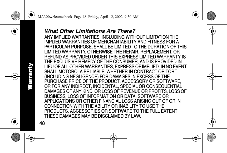 48What Other Limitations Are There? ANY IMPLIED WARRANTIES, INCLUDING WITHOUT LIMITATION THE IMPLIED WARRANTIES OF MERCHANTABILITY AND FITNESS FOR A PARTICULAR PURPOSE, SHALL BE LIMITED TO THE DURATION OF THIS LIMITED WARRANTY, OTHERWISE THE REPAIR, REPLACEMENT, OR REFUND AS PROVIDED UNDER THIS EXPRESS LIMITED WARRANTY IS THE EXCLUSIVE REMEDY OF THE CONSUMER, AND IS PROVIDED IN LIEU OF ALL OTHER WARRANTIES, EXPRESS OF IMPLIED. IN NO EVENT SHALL MOTOROLA BE LIABLE, WHETHER IN CONTRACT OR TORT (INCLUDING NEGLIGENCE) FOR DAMAGES IN EXCESS OF THE PURCHASE PRICE OF THE PRODUCT, ACCESSORY OR SOFTWARE, OR FOR ANY INDIRECT, INCIDENTAL, SPECIAL OR CONSEQUENTIAL DAMAGES OF ANY KIND, OR LOSS OF REVENUE OR PROFITS, LOSS OF BUSINESS, LOSS OF INFORMATION OR DATA, SOFTWARE OR APPLICATIONS OR OTHER FINANCIAL LOSS ARISING OUT OF OR IN CONNECTION WITH THE ABILITY OR INABILITY TO USE THE PRODUCTS, ACCESSORIES OR SOFTWARE TO THE FULL EXTENT THESE DAMAGES MAY BE DISCLAIMED BY LAW.WarrantyMA300welcome.book  Page 48  Friday, April 12, 2002  9:30 AM