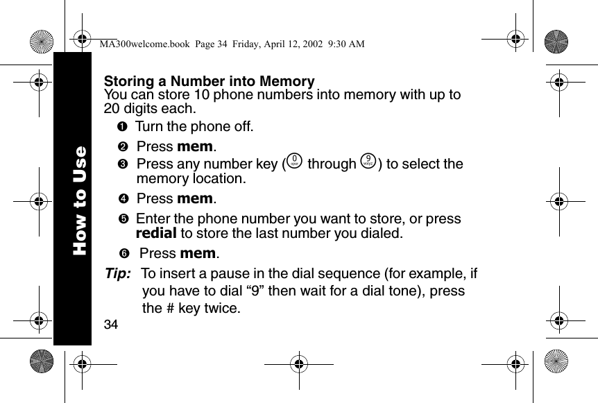 34Storing a Number into MemoryYou can store 10 phone numbers into memory with up to 20 digits each.➊Turn the phone off. ➋Press mem. ➌Press any number key (&Ntilde; through &Eacute;) to select the memory location. ➍Press mem. ➎Enter the phone number you want to store, or press redial to store the last number you dialed.➏ Press mem. Tip:   To insert a pause in the dial sequence (for example, if you have to dial &ldquo;9&rdquo; then wait for a dial tone), press the # key twice.How to UseMA300welcome.book  Page 34  Friday, April 12, 2002  9:30 AM