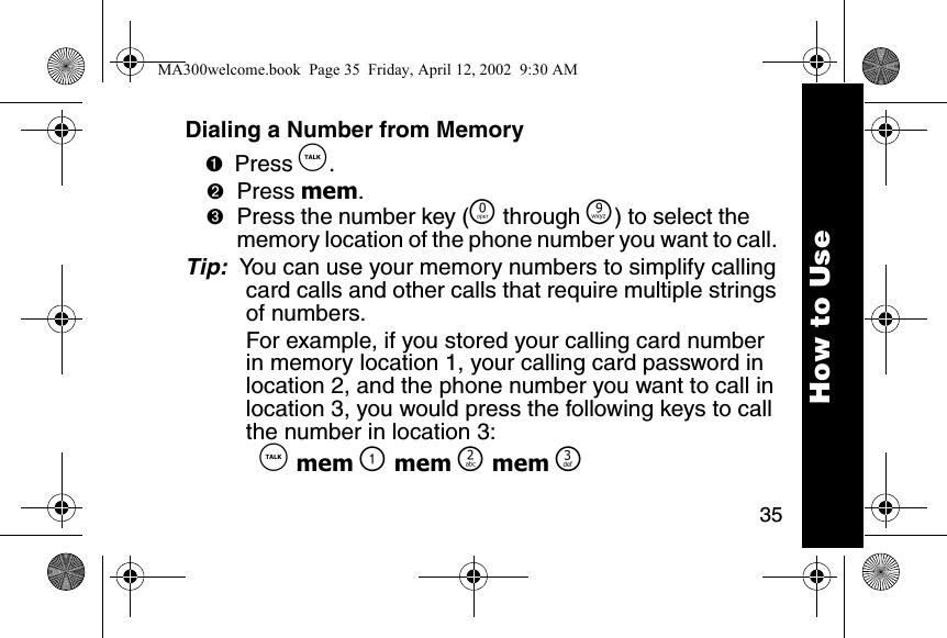 35Dialing a Number from Memory➊Press &acirc;. ➋Press mem. ➌Press the number key (&Ntilde; through &Eacute;) to select the memory location of the phone number you want to call. Tip:  You can use your memory numbers to simplify calling card calls and other calls that require multiple strings of numbers.For example, if you stored your calling card number in memory location 1, your calling card password in location 2, and the phone number you want to call in location 3, you would press the following keys to call the number in location 3:  &acirc; mem \ mem ] mem ^How to UseMA300welcome.book  Page 35  Friday, April 12, 2002  9:30 AM