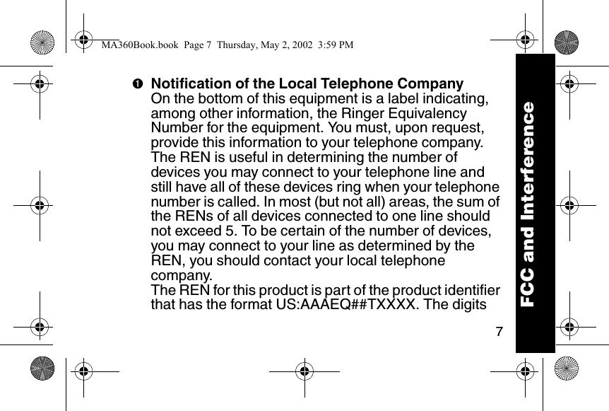7➊Notification of the Local Telephone CompanyOn the bottom of this equipment is a label indicating, among other information, the Ringer Equivalency Number for the equipment. You must, upon request, provide this information to your telephone company. The REN is useful in determining the number of devices you may connect to your telephone line and still have all of these devices ring when your telephone number is called. In most (but not all) areas, the sum of the RENs of all devices connected to one line should not exceed 5. To be certain of the number of devices, you may connect to your line as determined by the REN, you should contact your local telephone company. The REN for this product is part of the product identifier that has the format US:AAAEQ##TXXXX. The digits FCC and InterferenceMA360Book.book  Page 7  Thursday, May 2, 2002  3:59 PM