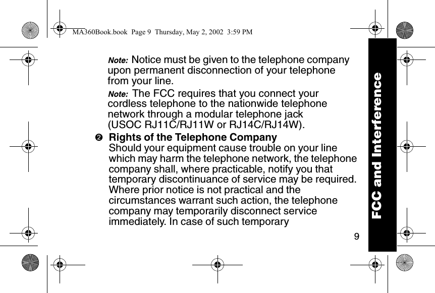 9Note:  Notice must be given to the telephone company upon permanent disconnection of your telephone from your line. Note:  The FCC requires that you connect your cordless telephone to the nationwide telephone network through a modular telephone jack (USOC RJ11C/RJ11W or RJ14C/RJ14W). ➋Rights of the Telephone CompanyShould your equipment cause trouble on your line which may harm the telephone network, the telephone company shall, where practicable, notify you that temporary discontinuance of service may be required. Where prior notice is not practical and the circumstances warrant such action, the telephone company may temporarily disconnect service immediately. In case of such temporary FCC and InterferenceMA360Book.book  Page 9  Thursday, May 2, 2002  3:59 PM