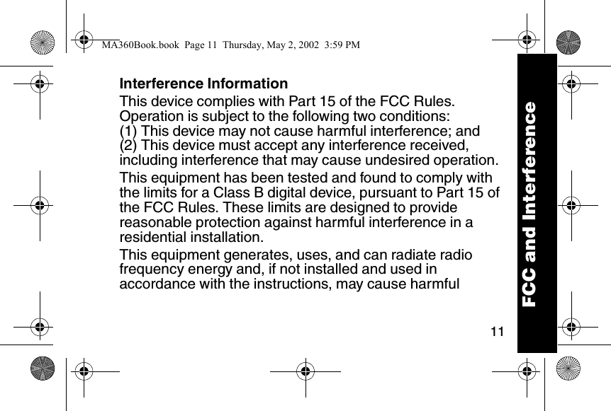 11Interference InformationThis device complies with Part 15 of the FCC Rules. Operation is subject to the following two conditions: (1) This device may not cause harmful interference; and (2) This device must accept any interference received, including interference that may cause undesired operation. This equipment has been tested and found to comply with the limits for a Class B digital device, pursuant to Part 15 of the FCC Rules. These limits are designed to provide reasonable protection against harmful interference in a residential installation. This equipment generates, uses, and can radiate radio frequency energy and, if not installed and used in accordance with the instructions, may cause harmful FCC and InterferenceMA360Book.book  Page 11  Thursday, May 2, 2002  3:59 PM