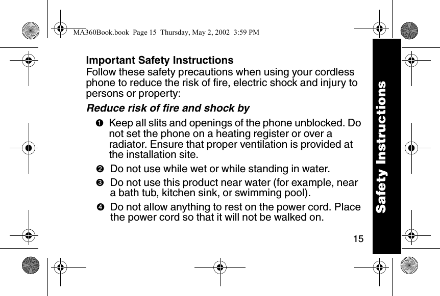 15Important Safety InstructionsFollow these safety precautions when using your cordless phone to reduce the risk of fire, electric shock and injury to persons or property: Reduce risk of fire and shock by➊Keep all slits and openings of the phone unblocked. Do not set the phone on a heating register or over a radiator. Ensure that proper ventilation is provided at the installation site. ➋Do not use while wet or while standing in water. ➌Do not use this product near water (for example, near a bath tub, kitchen sink, or swimming pool). ➍Do not allow anything to rest on the power cord. Place the power cord so that it will not be walked on.   Safety InstructionsMA360Book.book  Page 15  Thursday, May 2, 2002  3:59 PM