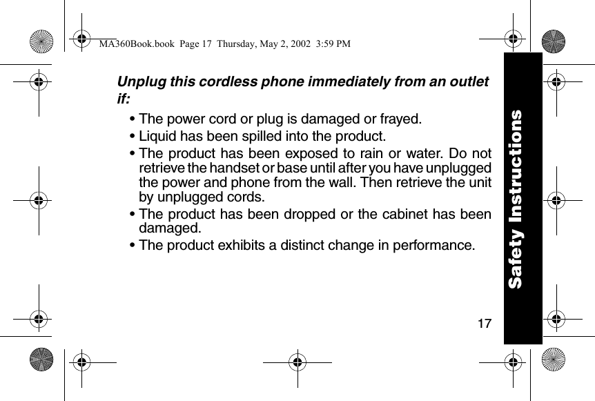 17Unplug this cordless phone immediately from an outlet if:&bull; The power cord or plug is damaged or frayed. &bull; Liquid has been spilled into the product. &bull; The product has been exposed to rain or water. Do notretrieve the handset or base until after you have unpluggedthe power and phone from the wall. Then retrieve the unitby unplugged cords. &bull; The product has been dropped or the cabinet has beendamaged. &bull; The product exhibits a distinct change in performance. Safety InstructionsMA360Book.book  Page 17  Thursday, May 2, 2002  3:59 PM