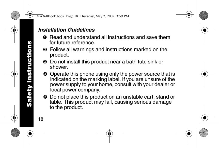 18Installation Guidelines➊Read and understand all instructions and save them for future reference. ➋Follow all warnings and instructions marked on the product. ➌Do not install this product near a bath tub, sink or shower. ➍Operate this phone using only the power source that is indicated on the marking label. If you are unsure of the power supply to your home, consult with your dealer or local power company. ➎Do not place this product on an unstable cart, stand or table. This product may fall, causing serious damage to the product. Safety InstructionsMA360Book.book  Page 18  Thursday, May 2, 2002  3:59 PM