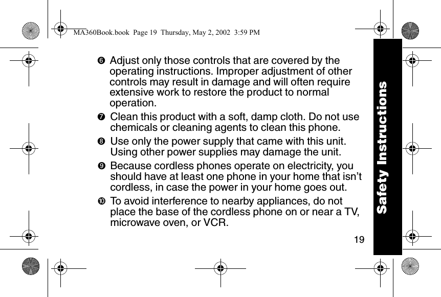 19➏Adjust only those controls that are covered by the operating instructions. Improper adjustment of other controls may result in damage and will often require extensive work to restore the product to normal operation. ➐Clean this product with a soft, damp cloth. Do not use chemicals or cleaning agents to clean this phone. ➑Use only the power supply that came with this unit. Using other power supplies may damage the unit. ➒Because cordless phones operate on electricity, you should have at least one phone in your home that isn&rsquo;t cordless, in case the power in your home goes out. ➓To avoid interference to nearby appliances, do not place the base of the cordless phone on or near a TV, microwave oven, or VCR. Safety InstructionsMA360Book.book  Page 19  Thursday, May 2, 2002  3:59 PM