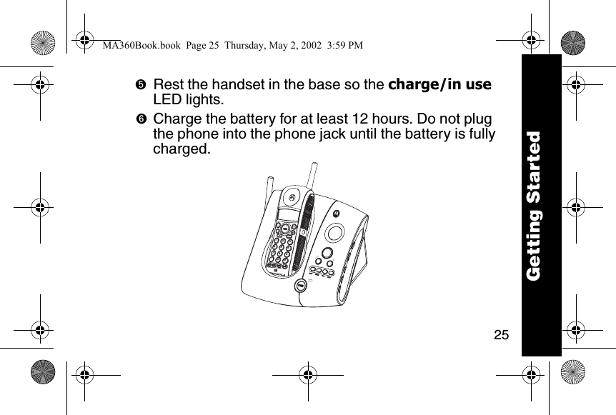 25➎Rest the handset in the base so the charge/in use LED lights. ➏Charge the battery for at least 12 hours. Do not plug the phone into the phone jack until the battery is fully charged. reviewskipcharge/in usememmute123456780*#9Getting StartedMA360Book.book  Page 25  Thursday, May 2, 2002  3:59 PM