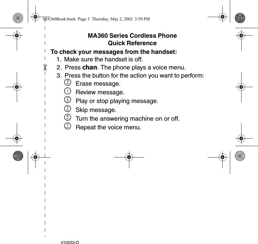 010253-OMA360 Series Cordless PhoneQuick ReferenceTo check your messages from the handset:1. Make sure the handset is off. 2. Press chan. The phone plays a voice menu.3. Press the button for the action you want to perform: &Ntilde;Erase message.\Review message.]Play or stop playing message.^Skip message. _Turn the answering machine on or off. }Repeat the voice menu. MA360Book.book  Page 3  Thursday, May 2, 2002  3:59 PM