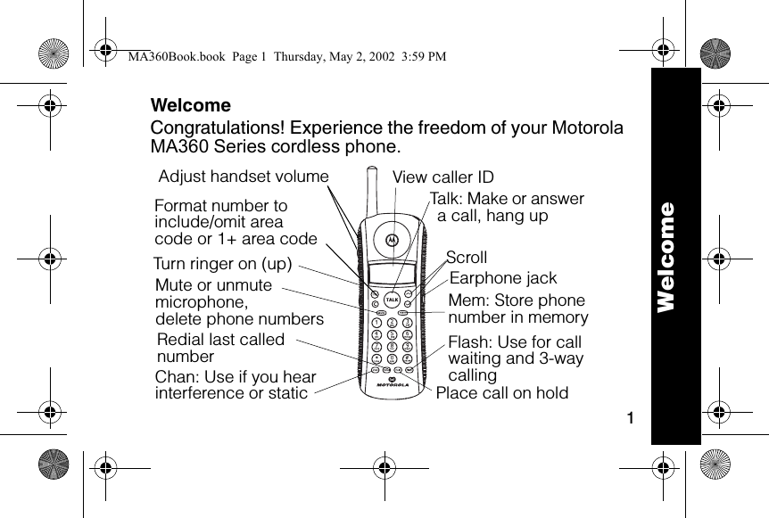 1WelcomeCongratulations! Experience the freedom of your Motorola MA360 Series cordless phone.Format number to include/omit areacode or 1+ area code6lmnTalk: Make or answer a call, hang upEarphone jack Flash: Use for call waiting and 3-way callingTurn ringer on (up)Adjust handset volumeChan: Use if you hear interference or staticRedial last called numberMute or unmute microphone,delete phone numbers Place call on holdScrollMem: Store phone number in memoryView caller ID WelcomeMA360Book.book  Page 1  Thursday, May 2, 2002  3:59 PM
