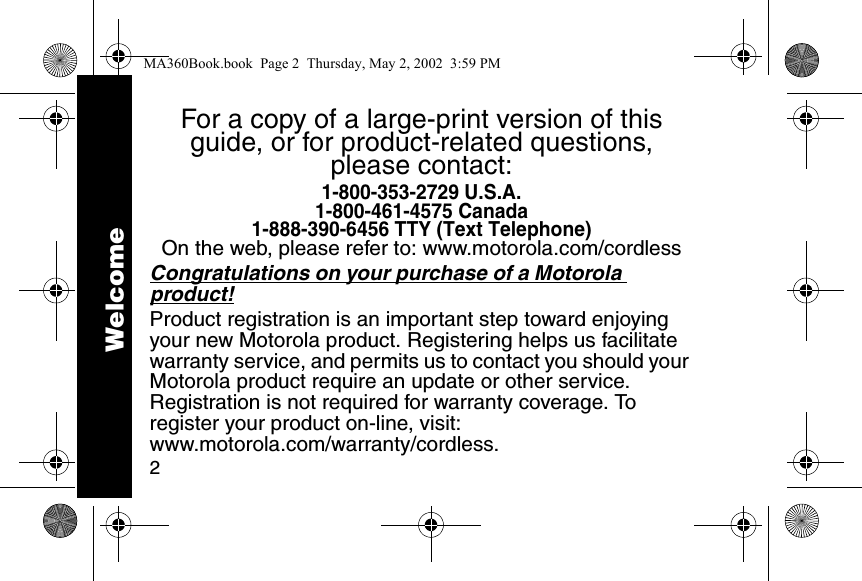 2For a copy of a large-print version of this guide, or for product-related questions, please contact:1-800-353-2729 U.S.A.1-800-461-4575 Canada1-888-390-6456 TTY (Text Telephone)On the web, please refer to: www.motorola.com/cordlessCongratulations on your purchase of a Motorola product! Product registration is an important step toward enjoying your new Motorola product. Registering helps us facilitate warranty service, and permits us to contact you should your Motorola product require an update or other service. Registration is not required for warranty coverage. To register your product on-line, visit:www.motorola.com/warranty/cordless.WelcomeMA360Book.book  Page 2  Thursday, May 2, 2002  3:59 PM