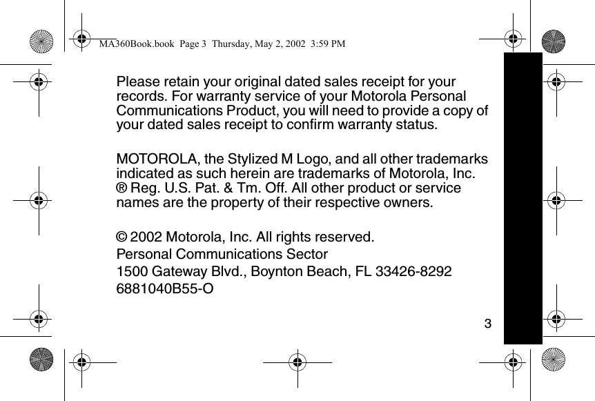 3Please retain your original dated sales receipt for your records. For warranty service of your Motorola Personal Communications Product, you will need to provide a copy of your dated sales receipt to confirm warranty status.MOTOROLA, the Stylized M Logo, and all other trademarks indicated as such herein are trademarks of Motorola, Inc.&reg; Reg. U.S. Pat. &amp; Tm. Off. All other product or service names are the property of their respective owners.&copy; 2002 Motorola, Inc. All rights reserved.Personal Communications Sector1500 Gateway Blvd., Boynton Beach, FL 33426-82926881040B55-OMA360Book.book  Page 3  Thursday, May 2, 2002  3:59 PM