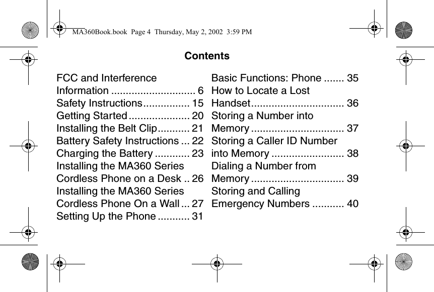ContentsFCC and Interference Information ............................. 6Safety Instructions................ 15Getting Started ..................... 20Installing the Belt Clip........... 21Battery Safety Instructions ... 22Charging the Battery ............ 23Installing the MA360 Series Cordless Phone on a Desk .. 26Installing the MA360 Series Cordless Phone On a Wall ... 27Setting Up the Phone ........... 31Basic Functions: Phone ....... 35How to Locate a Lost Handset................................ 36Storing a Number into Memory ................................ 37Storing a Caller ID Number into Memory ......................... 38Dialing a Number from Memory ................................ 39Storing and Calling Emergency Numbers ........... 40CONTENTSMA360Book.book  Page 4  Thursday, May 2, 2002  3:59 PM