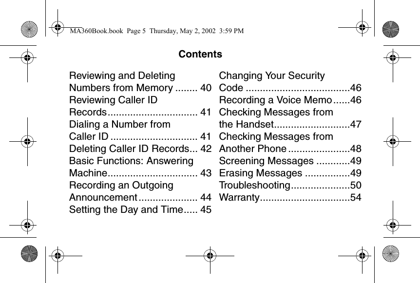ContentsReviewing and Deleting Numbers from Memory ........ 40Reviewing Caller ID Records................................ 41Dialing a Number from Caller ID ............................... 41Deleting Caller ID Records... 42Basic Functions: Answering Machine................................ 43Recording an Outgoing Announcement ..................... 44Setting the Day and Time..... 45Changing Your Security Code .....................................46Recording a Voice Memo......46Checking Messages from the Handset...........................47Checking Messages from Another Phone ......................48Screening Messages ............49Erasing Messages ................49Troubleshooting.....................50Warranty................................54MA360Book.book  Page 5  Thursday, May 2, 2002  3:59 PM