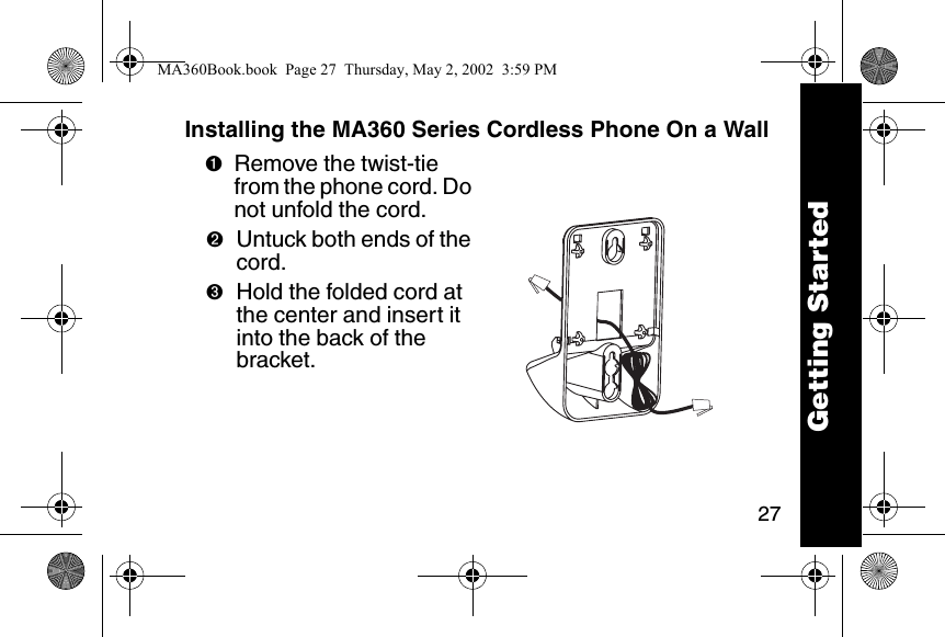 27Installing the MA360 Series Cordless Phone On a Wall➊Remove the twist-tie from the phone cord. Do not unfold the cord. ➋Untuck both ends of the cord. ➌Hold the folded cord at the center and insert it into the back of the bracket.Getting StartedMA360Book.book  Page 27  Thursday, May 2, 2002  3:59 PM