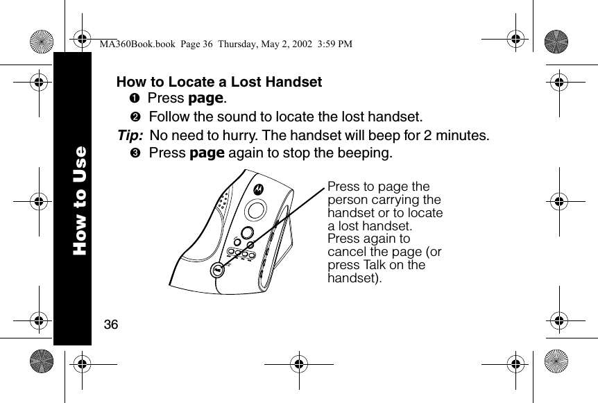 36How to UseHow to Locate a Lost Handset➊Press page. ➋Follow the sound to locate the lost handset. Tip:  No need to hurry. The handset will beep for 2 minutes. ➌Press page again to stop the beeping. Press to page the person carrying the handset or to locate a lost handset.Press again to cancel the page (or press Talk on the handset).MA360Book.book  Page 36  Thursday, May 2, 2002  3:59 PM