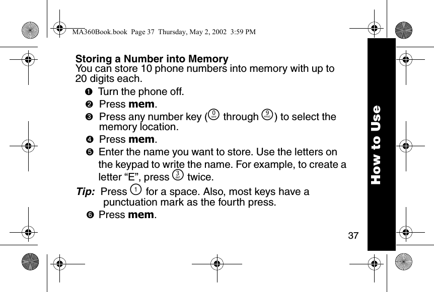 37How to UseStoring a Number into MemoryYou can store 10 phone numbers into memory with up to 20 digits each. ➊Turn the phone off. ➋Press mem. ➌Press any number key (&Ntilde; through &Eacute;) to select the memory location. ➍Press mem. ➎Enter the name you want to store. Use the letters on the keypad to write the name. For example, to create a letter &ldquo;E&rdquo;, press ^ twice. Tip:  Press \ for a space. Also, most keys have a punctuation mark as the fourth press. ➏Press mem. MA360Book.book  Page 37  Thursday, May 2, 2002  3:59 PM
