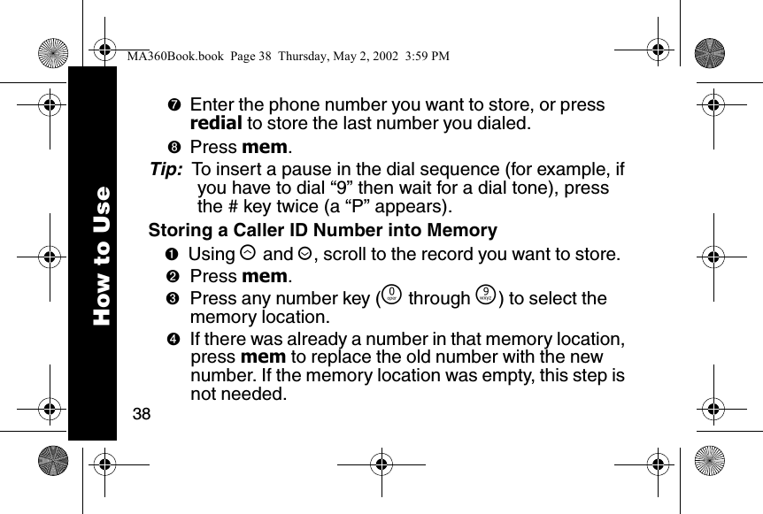 38How to Use➐Enter the phone number you want to store, or press redial to store the last number you dialed. ➑Press mem. Tip:  To insert a pause in the dial sequence (for example, if you have to dial &ldquo;9&rdquo; then wait for a dial tone), press the # key twice (a &ldquo;P&rdquo; appears). Storing a Caller ID Number into Memory➊Using &ograve; and &uacute;, scroll to the record you want to store. ➋Press mem. ➌Press any number key (&Ntilde; through &Eacute;) to select the memory location. ➍If there was already a number in that memory location, press mem to replace the old number with the new number. If the memory location was empty, this step is not needed.MA360Book.book  Page 38  Thursday, May 2, 2002  3:59 PM