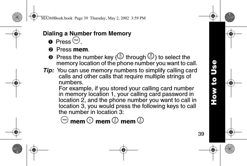 39How to UseDialing a Number from Memory➊Press &acirc;. ➋Press mem. ➌Press the number key (&Ntilde; through &Eacute;) to select the memory location of the phone number you want to call. Tip:  You can use memory numbers to simplify calling card calls and other calls that require multiple strings of numbers. For example, if you stored your calling card number in memory location 1, your calling card password in location 2, and the phone number you want to call in location 3, you would press the following keys to call the number in location 3:  &acirc; mem \ mem ] mem ^MA360Book.book  Page 39  Thursday, May 2, 2002  3:59 PM