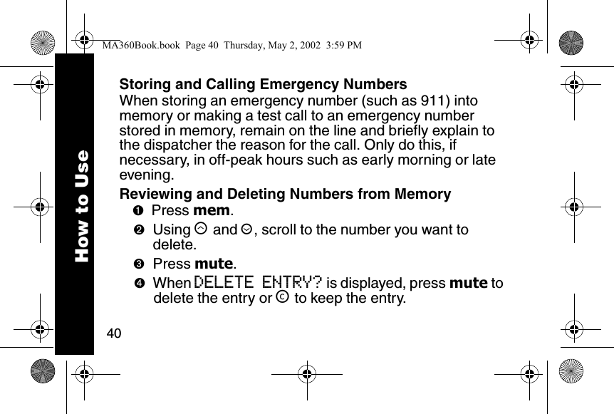 40How to UseStoring and Calling Emergency NumbersWhen storing an emergency number (such as 911) into memory or making a test call to an emergency number stored in memory, remain on the line and briefly explain to the dispatcher the reason for the call. Only do this, if necessary, in off-peak hours such as early morning or late evening.Reviewing and Deleting Numbers from Memory➊Press mem. ➋Using &ograve; and &uacute;, scroll to the number you want to delete. ➌Press mute. ➍When DELETE ENTRY? is displayed, press mute to delete the entry or &trade; to keep the entry.MA360Book.book  Page 40  Thursday, May 2, 2002  3:59 PM