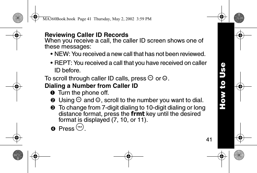 41How to UseReviewing Caller ID RecordsWhen you receive a call, the caller ID screen shows one of these messages: &bull; NEW: You received a new call that has not been reviewed. &bull; REPT: You received a call that you have received on callerID before. To scroll through caller ID calls, press &ograve; or &uacute;. Dialing a Number from Caller ID➊Turn the phone off. ➋Using &ograve; and &uacute;, scroll to the number you want to dial.➌To change from 7-digit dialing to 10-digit dialing or long distance format, press the frmt key until the desired format is displayed (7, 10, or 11).➍Press &acirc;. MA360Book.book  Page 41  Thursday, May 2, 2002  3:59 PM