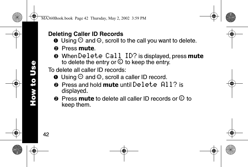 42How to UseDeleting Caller ID Records➊Using &ograve; and &uacute;, scroll to the call you want to delete. ➋Press mute.➌When Delete Call ID? is displayed, press mute to delete the entry or &trade; to keep the entry.To delete all caller ID records:➊Using &ograve; and &uacute;, scroll a caller ID record.➋Press and hold mute until Delete All? is displayed.➋Press mute to delete all caller ID records or &trade; to keep them.MA360Book.book  Page 42  Thursday, May 2, 2002  3:59 PM