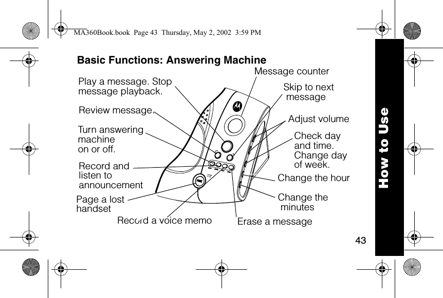 43How to UseBasic Functions: Answering MachinePlay a message. Stop message playback.  Skip to next messageReview message.  Adjust volumeCheck dayand time.Change dayof week. Change the minutesMessage counterTurn answering machine on or off.Record andlisten to announcement Record a voice memo Erase a message Page a lost handsetChange the hourMA360Book.book  Page 43  Thursday, May 2, 2002  3:59 PM