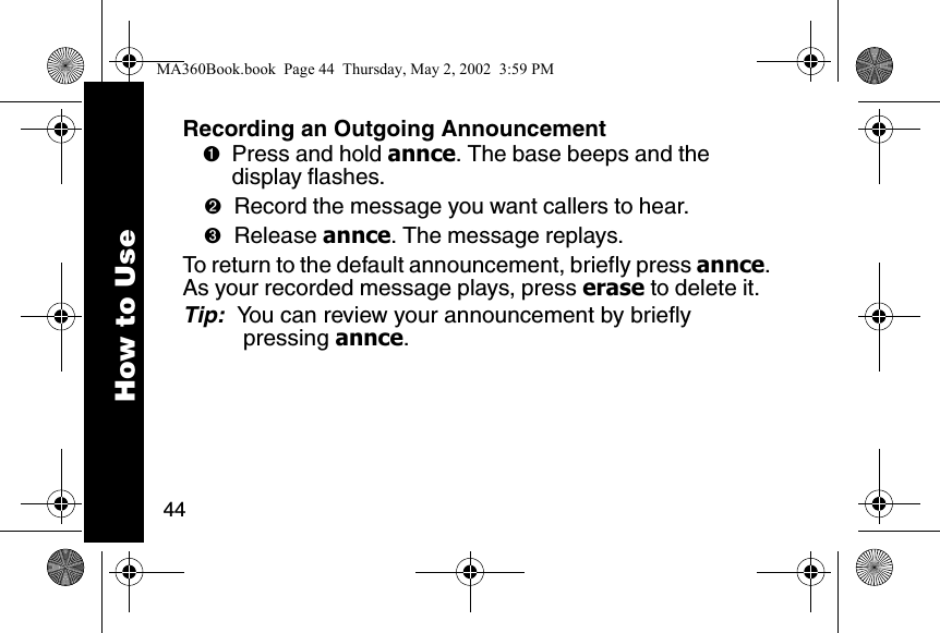 44How to UseRecording an Outgoing Announcement➊Press and hold annce. The base beeps and the display flashes. ➋Record the message you want callers to hear. ➌Release annce. The message replays. To return to the default announcement, briefly press annce. As your recorded message plays, press erase to delete it. Tip:  You can review your announcement by briefly pressing annce. MA360Book.book  Page 44  Thursday, May 2, 2002  3:59 PM