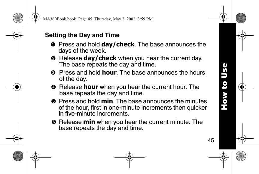 45How to UseSetting the Day and Time➊Press and hold day/check. The base announces the days of the week. ➋Release day/check when you hear the current day. The base repeats the day and time. ➌Press and hold hour. The base announces the hours of the day. ➍Release hour when you hear the current hour. The base repeats the day and time. ➎Press and hold min. The base announces the minutes of the hour, first in one-minute increments then quicker in five-minute increments. ➏Release min when you hear the current minute. The base repeats the day and time. MA360Book.book  Page 45  Thursday, May 2, 2002  3:59 PM