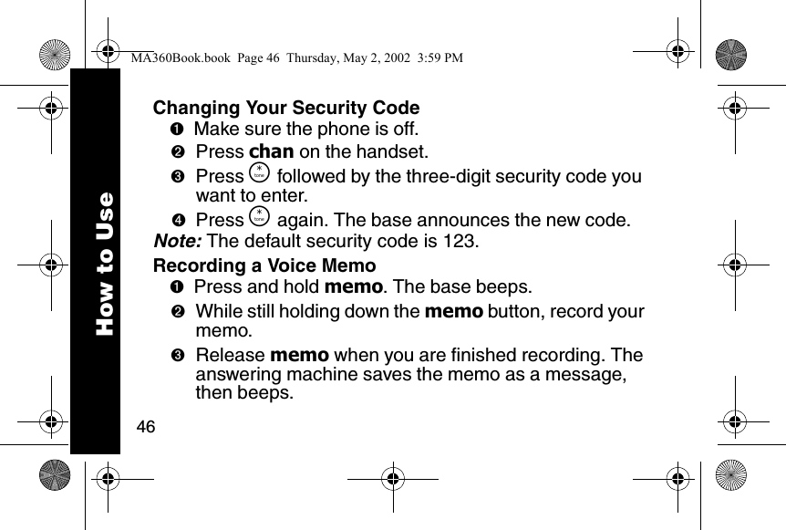 46How to UseChanging Your Security Code➊Make sure the phone is off. ➋Press chan on the handset. ➌Press &Ouml; followed by the three-digit security code you want to enter. ➍Press &Ouml; again. The base announces the new code. Note: The default security code is 123.Recording a Voice Memo➊Press and hold memo. The base beeps. ➋While still holding down the memo button, record your memo. ➌Release memo when you are finished recording. The answering machine saves the memo as a message, then beeps. MA360Book.book  Page 46  Thursday, May 2, 2002  3:59 PM