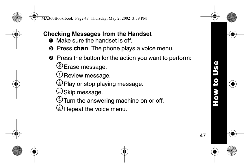 47How to UseChecking Messages from the Handset➊Make sure the handset is off. ➋Press chan. The phone plays a voice menu. ➌Press the button for the action you want to perform: &Ntilde;Erase message.\Review message.]Play or stop playing message.^Skip message. _Turn the answering machine on or off. }Repeat the voice menu. MA360Book.book  Page 47  Thursday, May 2, 2002  3:59 PM