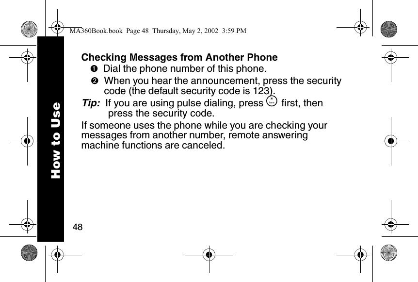 48How to UseChecking Messages from Another Phone➊Dial the phone number of this phone. ➋When you hear the announcement, press the security code (the default security code is 123).Tip:  If you are using pulse dialing, press &Ouml; first, then press the security code. If someone uses the phone while you are checking your messages from another number, remote answering machine functions are canceled. MA360Book.book  Page 48  Thursday, May 2, 2002  3:59 PM