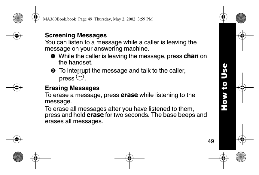 49How to UseScreening MessagesYou can listen to a message while a caller is leaving the message on your answering machine.➊While the caller is leaving the message, press chan on the handset.➋To interrupt the message and talk to the caller, press &acirc;.Erasing MessagesTo erase a message, press erase while listening to the message.To erase all messages after you have listened to them, press and hold erase for two seconds. The base beeps and erases all messages.MA360Book.book  Page 49  Thursday, May 2, 2002  3:59 PM