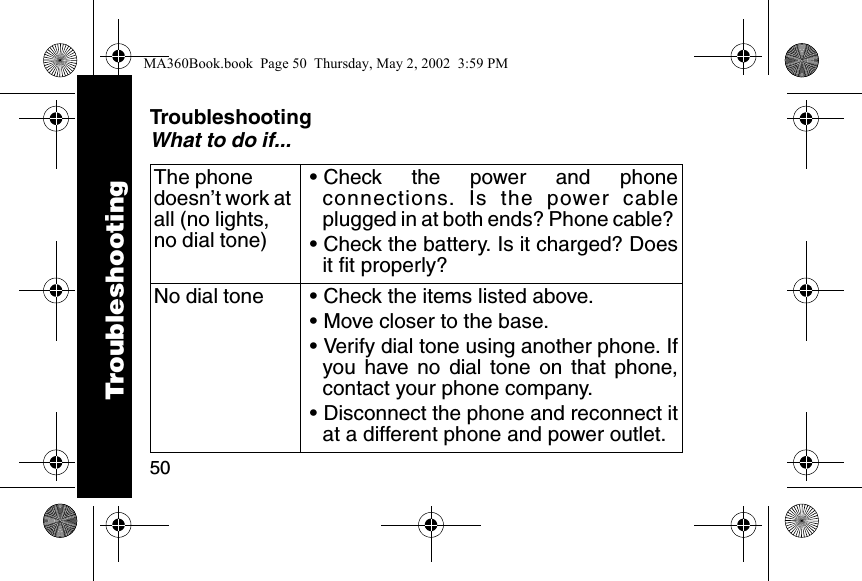50TroubleshootingWhat to do if...The phone doesn&rsquo;t work at all (no lights, no dial tone)&bull; Check the power and phoneconnections. Is the power cableplugged in at both ends? Phone cable? &bull; Check the battery. Is it charged? Doesit fit properly? No dial tone &bull; Check the items listed above. &bull; Move closer to the base. &bull; Verify dial tone using another phone. Ifyou have no dial tone on that phone,contact your phone company. &bull; Disconnect the phone and reconnect itat a different phone and power outlet. TroubleshootingMA360Book.book  Page 50  Thursday, May 2, 2002  3:59 PM
