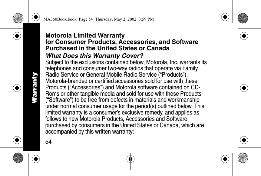 54Motorola Limited Warranty for Consumer Products, Accessories, and Software Purchased in the United States or CanadaWhat Does this Warranty Cover?Subject to the exclusions contained below, Motorola, Inc. warrants its telephones and consumer two-way radios that operate via Family Radio Service or General Mobile Radio Service (&ldquo;Products&rdquo;), Motorola-branded or certified accessories sold for use with these Products (&ldquo;Accessories&rdquo;) and Motorola software contained on CD-Roms or other tangible media and sold for use with these Products (&ldquo;Software&rdquo;) to be free from defects in materials and workmanship under normal consumer usage for the period(s) outlined below. This limited warranty is a consumer&rsquo;s exclusive remedy, and applies as follows to new Motorola Products, Accessories and Software purchased by consumers in the United States or Canada, which are accompanied by this written warranty:WarrantyMA360Book.book  Page 54  Thursday, May 2, 2002  3:59 PM
