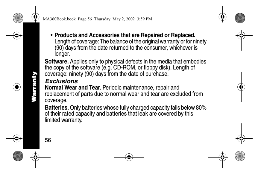 56&bull; Products and Accessories that are Repaired or Replaced. Length of coverage: The balance of the original warranty or for ninety (90) days from the date returned to the consumer, whichever is longer.Software. Applies only to physical defects in the media that embodies the copy of the software (e.g. CD-ROM, or floppy disk). Length of coverage: ninety (90) days from the date of purchase.ExclusionsNormal Wear and Tear. Periodic maintenance, repair and replacement of parts due to normal wear and tear are excluded from coverage.Batteries. Only batteries whose fully charged capacity falls below 80% of their rated capacity and batteries that leak are covered by this limited warranty.WarrantyMA360Book.book  Page 56  Thursday, May 2, 2002  3:59 PM
