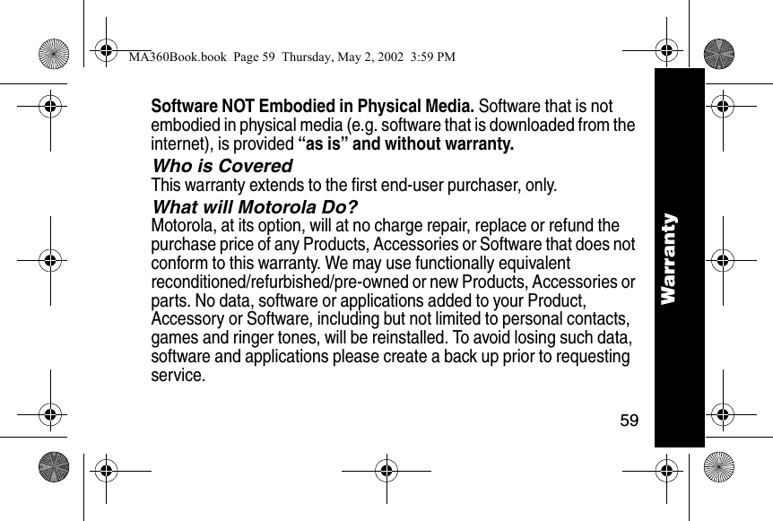59WarrantySoftware NOT Embodied in Physical Media. Software that is not embodied in physical media (e.g. software that is downloaded from the internet), is provided &ldquo;as is&rdquo; and without warranty.Who is CoveredThis warranty extends to the first end-user purchaser, only.What will Motorola Do?Motorola, at its option, will at no charge repair, replace or refund the purchase price of any Products, Accessories or Software that does not conform to this warranty. We may use functionally equivalent reconditioned/refurbished/pre-owned or new Products, Accessories or parts. No data, software or applications added to your Product, Accessory or Software, including but not limited to personal contacts, games and ringer tones, will be reinstalled. To avoid losing such data, software and applications please create a back up prior to requesting service.WarrantyMA360Book.book  Page 59  Thursday, May 2, 2002  3:59 PM