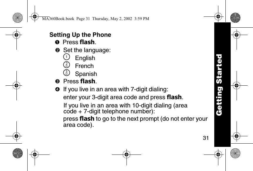 31Setting Up the Phone➊Press flash. ➋Set the language:\English]French^Spanish➌Press flash. ➍If you live in an area with 7-digit dialing:enter your 3-digit area code and press flash.If you live in an area with 10-digit dialing (area code + 7-digit telephone number):press flash to go to the next prompt (do not enter your area code).Getting StartedMA360Book.book  Page 31  Thursday, May 2, 2002  3:59 PM