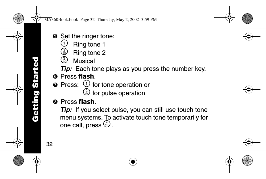 32➎Set the ringer tone:\Ring tone 1]Ring tone 2^MusicalTip:  Each tone plays as you press the number key.➏Press flash. ➐Press: \ for tone operation or] for pulse operation➑Press flash. Tip:  If you select pulse, you can still use touch tone menu systems. To activate touch tone temporarily for one call, press &Ouml;.Getting StartedMA360Book.book  Page 32  Thursday, May 2, 2002  3:59 PM